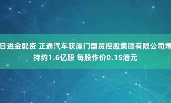 日进金配资 正通汽车获厦门国贸控股集团有限公司增持约1.6亿股 每股作价0.15港元