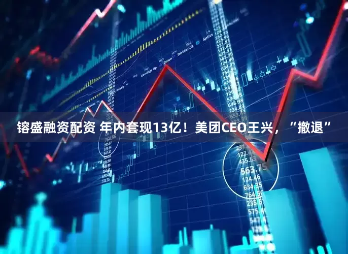 镕盛融资配资 年内套现13亿！美团CEO王兴，“撤退”