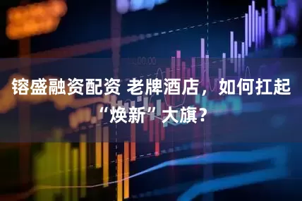 镕盛融资配资 老牌酒店，如何扛起“焕新”大旗？