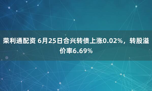 荣利通配资 6月25日合兴转债上涨0.02%，转股溢价率6.69%