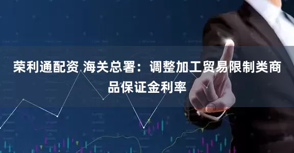 荣利通配资 海关总署：调整加工贸易限制类商品保证金利率
