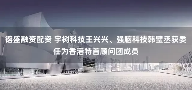镕盛融资配资 宇树科技王兴兴、强脑科技韩璧丞获委任为香港特首顾问团成员