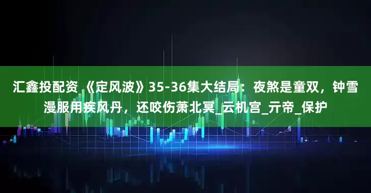 汇鑫投配资 《定风波》35-36集大结局：夜煞是童双，钟雪漫服用疾风丹，还咬伤萧北冥_云机宫_亓帝_保护