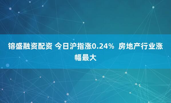 镕盛融资配资 今日沪指涨0.24%  房地产行业涨幅最大