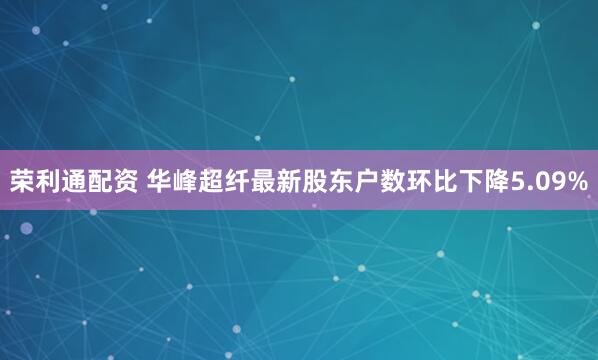 荣利通配资 华峰超纤最新股东户数环比下降5.09%