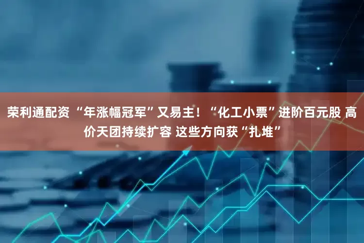 荣利通配资 “年涨幅冠军”又易主！“化工小票”进阶百元股 高价天团持续扩容 这些方向获“扎堆”