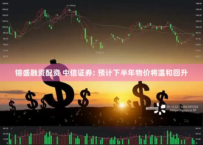 镕盛融资配资 中信证券: 预计下半年物价将温和回升