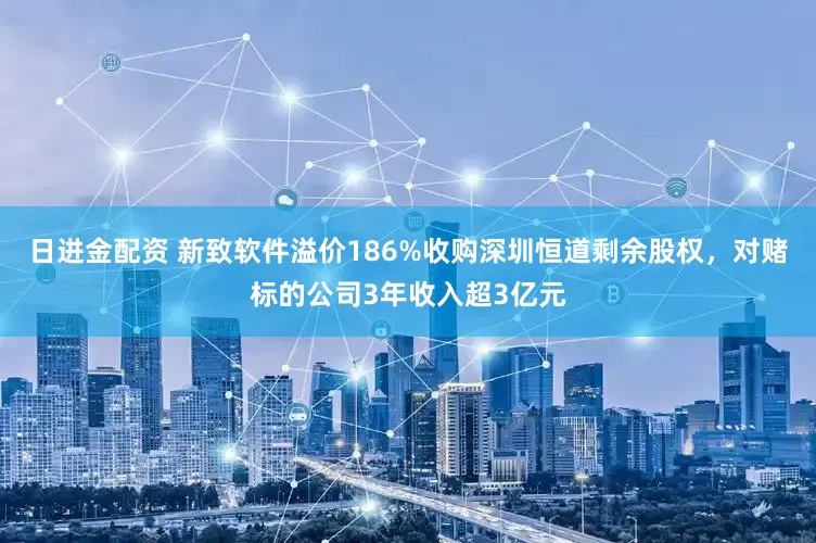 日进金配资 新致软件溢价186%收购深圳恒道剩余股权，对赌标的公司3年收入超3亿元