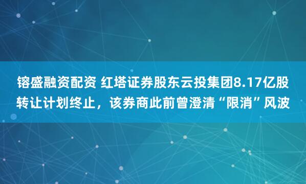 镕盛融资配资 红塔证券股东云投集团8.17亿股转让计划终止，该券商此前曾澄清“限消”风波