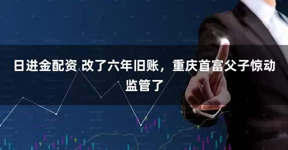 日进金配资 改了六年旧账，重庆首富父子惊动监管了