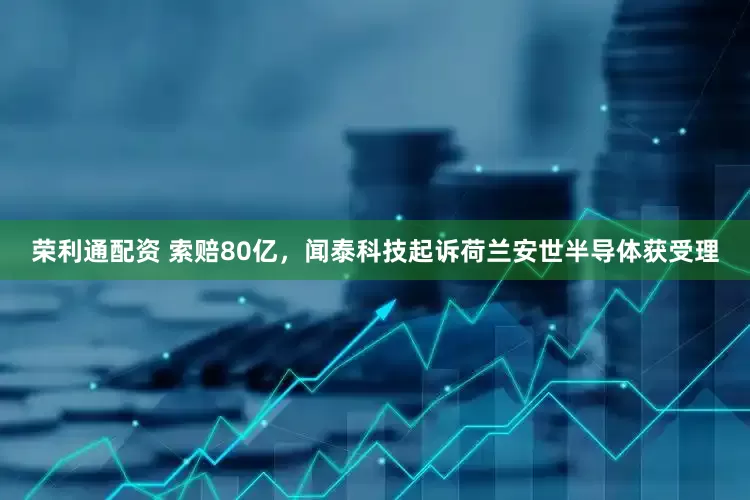 荣利通配资 索赔80亿，闻泰科技起诉荷兰安世半导体获受理